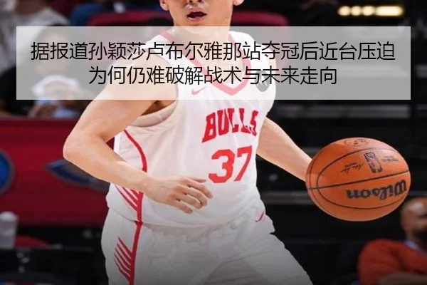 据报道孙颖莎卢布尔雅那站夺冠后近台压迫为何仍难破解战术与未来走向 - kaiyun