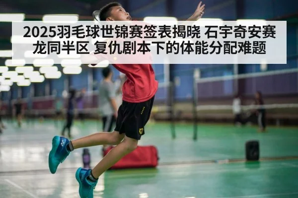 2025羽毛球世锦赛签表揭晓 石宇奇安赛龙同半区 复仇剧本下的体能分配难题